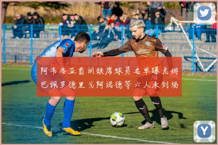 阿韦洛亚首训缺席球员名单曝光姆巴佩罗德里戈阿诺德等六人未到场