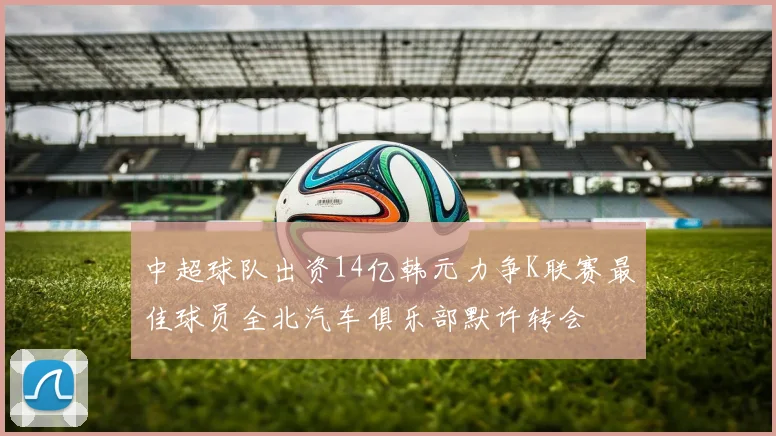 中超球队出资14亿韩元力争K联赛最佳球员全北汽车俱乐部默许转会
