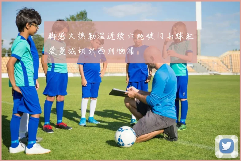 脚感火热勒温连续六轮破门七球狂袭曼城切尔西利物浦