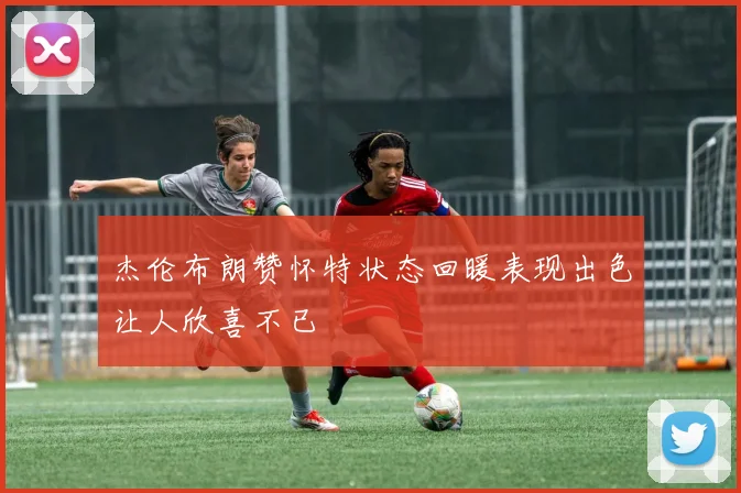 杰伦布朗赞怀特状态回暖表现出色让人欣喜不已