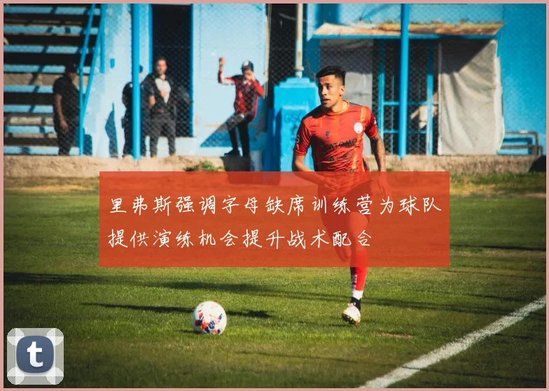 里弗斯强调字母缺席训练营为球队提供演练机会提升战术配合