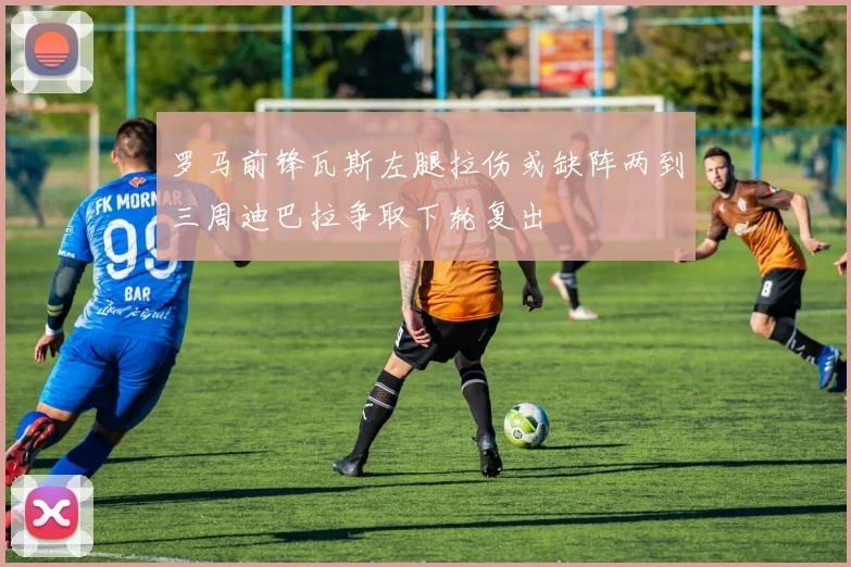 罗马前锋瓦斯左腿拉伤或缺阵两到三周迪巴拉争取下轮复出