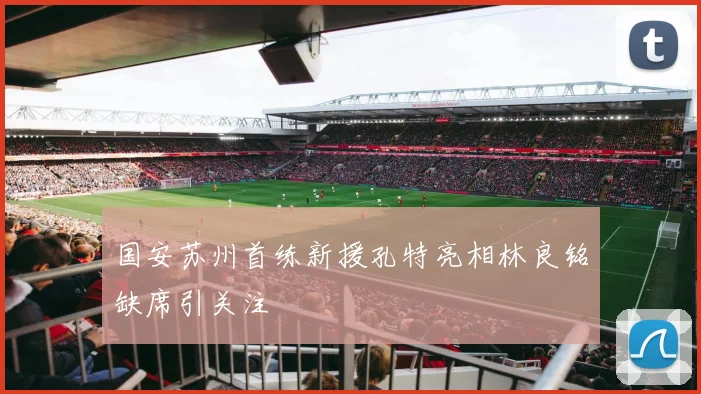 国安苏州首练新援孔特亮相林良铭缺席引关注
