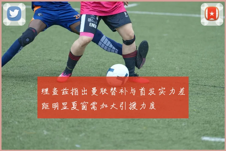 理查兹指出曼联替补与首发实力差距明显夏窗需加大引援力度