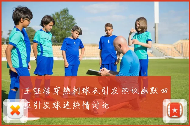 王钰栋穿热刺球衣引发热议幽默回应引发球迷热情讨论
