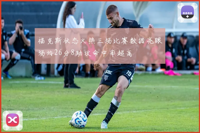 福克斯状态火热三场比赛数据亮眼场均26分8助攻命中率超高