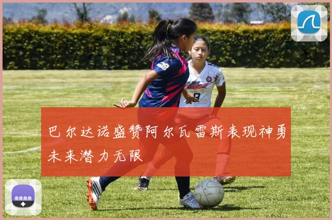 巴尔达诺盛赞阿尔瓦雷斯表现神勇未来潜力无限