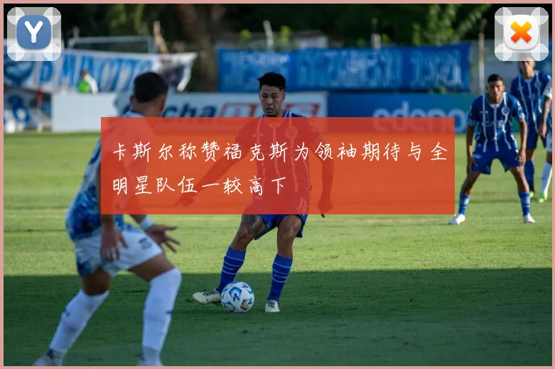 卡斯尔称赞福克斯为领袖期待与全明星队伍一较高下