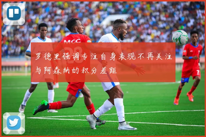 罗德里强调专注自身表现不再关注与阿森纳的积分差距