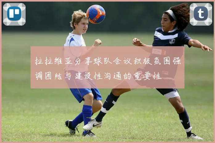 拉拉维亚分享球队会议积极氛围强调团结与建设性沟通的重要性