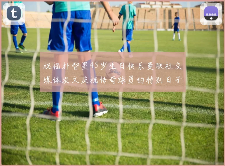 祝福朴智星45岁生日快乐曼联社交媒体发文庆祝传奇球员的特别日子