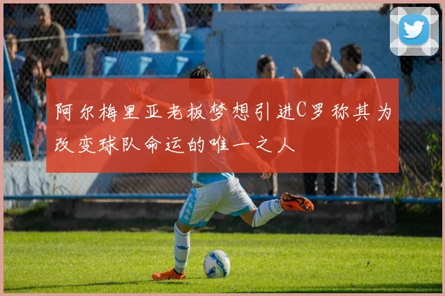阿尔梅里亚老板梦想引进C罗称其为改变球队命运的唯一之人