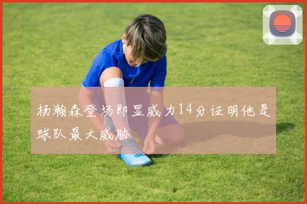杨瀚森登场即显威力14分证明他是球队最大威胁