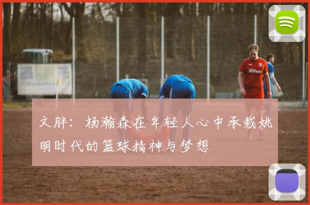 文胖：杨瀚森在年轻人心中承载姚明时代的篮球精神与梦想