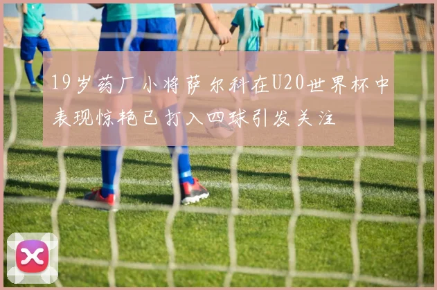 19岁药厂小将萨尔科在U20世界杯中表现惊艳已打入四球引发关注