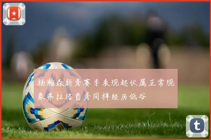 杨瀚森新秀赛季表现起伏属正常现象弗拉格首秀同样经历低谷